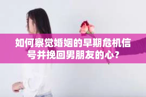 如何察觉婚姻的早期危机信号并挽回男朋友的心？
