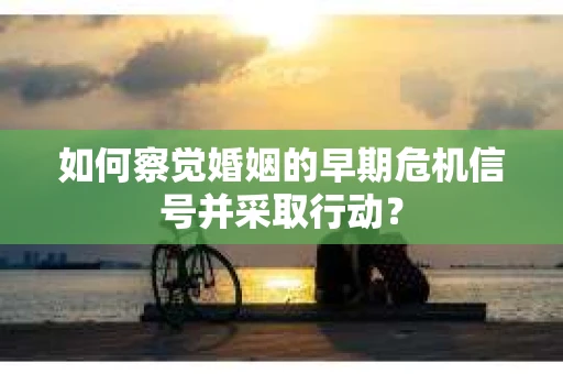 如何察觉婚姻的早期危机信号并采取行动？