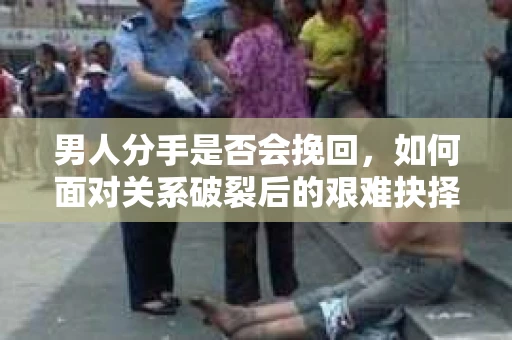 男人分手是否会挽回，如何面对关系破裂后的艰难抉择？
