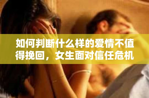 如何判断什么样的爱情不值得挽回，女生面对信任危机怎么办？