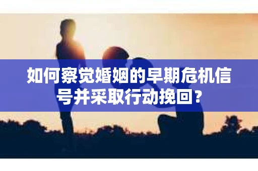 如何察觉婚姻的早期危机信号并采取行动挽回？