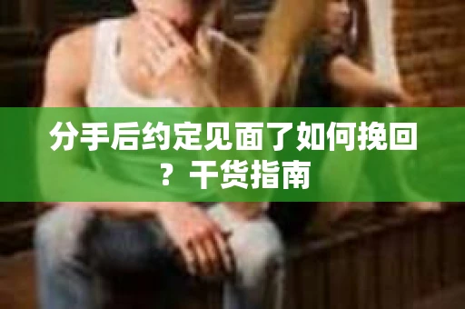 分手后约定见面了如何挽回？干货指南