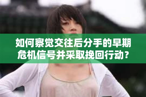 如何察觉交往后分手的早期危机信号并采取挽回行动？