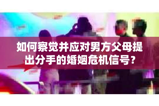 如何察觉并应对男方父母提出分手的婚姻危机信号？