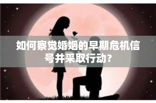 如何察觉婚姻的早期危机信号并采取行动？