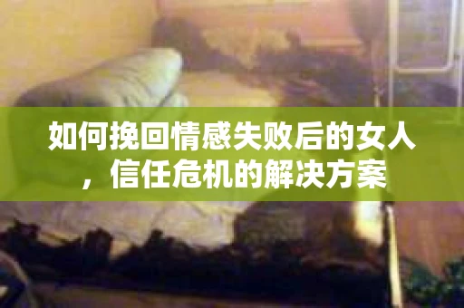如何挽回情感失败后的女人，信任危机的解决方案