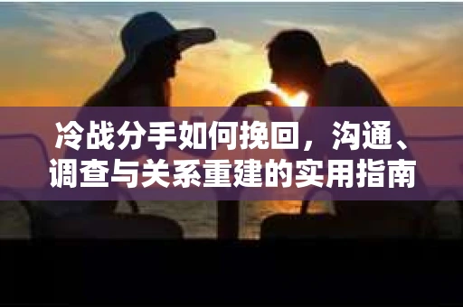 冷战分手如何挽回，沟通、调查与关系重建的实用指南