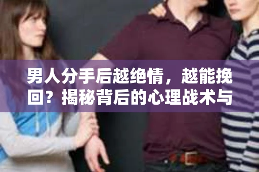 男人分手后越绝情，越能挽回？揭秘背后的心理战术与实际操作