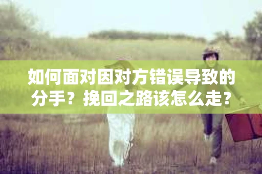 如何面对因对方错误导致的分手？挽回之路该怎么走？