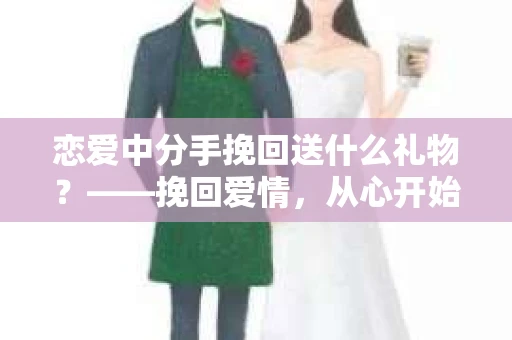 恋爱中分手挽回送什么礼物？——挽回爱情，从心开始