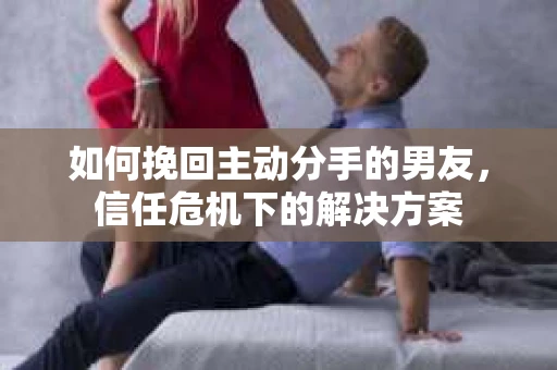 如何挽回主动分手的男友，信任危机下的解决方案