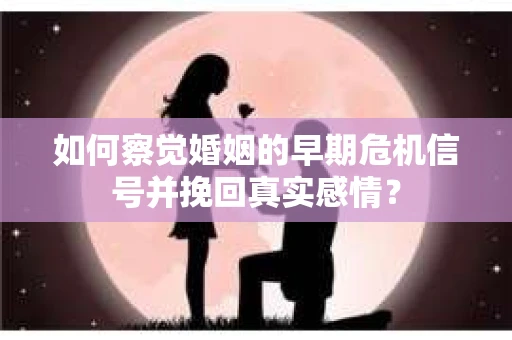 如何察觉婚姻的早期危机信号并挽回真实感情？