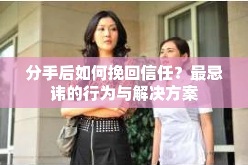 分手后如何挽回信任？最忌讳的行为与解决方案