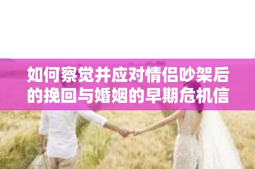 如何察觉并应对情侣吵架后的挽回与婚姻的早期危机信号？