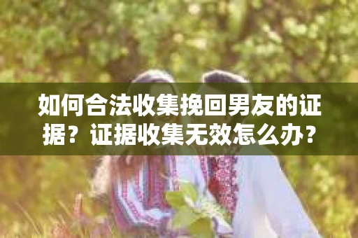 如何合法收集挽回男友的证据？证据收集无效怎么办？