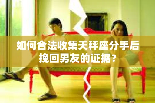 如何合法收集天秤座分手后挽回男友的证据？