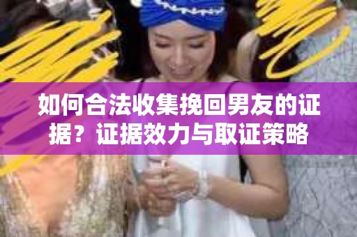 如何合法收集挽回男友的证据？证据效力与取证策略