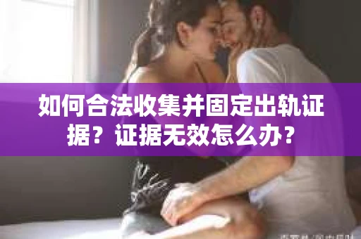 如何合法收集并固定出轨证据？证据无效怎么办？
