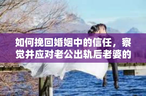 如何挽回婚姻中的信任，察觉并应对老公出轨后老婆的危机信号
