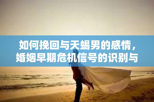 如何挽回与天蝎男的感情，婚姻早期危机信号的识别与应对