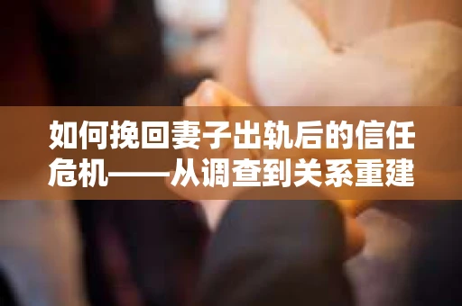 如何挽回妻子出轨后的信任危机——从调查到关系重建的全方位指南