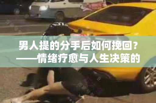 男人提的分手后如何挽回？——情绪疗愈与人生决策的干货指南