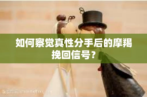 如何察觉真性分手后的摩羯挽回信号？