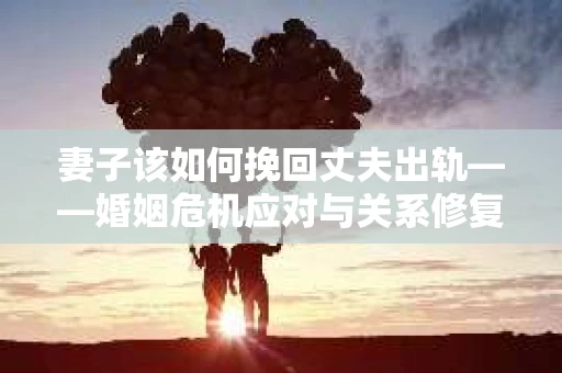 妻子该如何挽回丈夫出轨——婚姻危机应对与关系修复全攻略