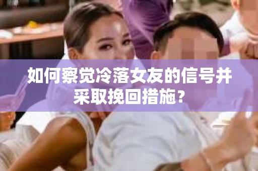 如何察觉冷落女友的信号并采取挽回措施？