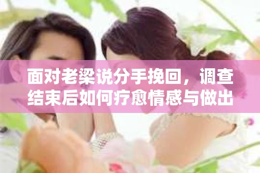 面对老梁说分手挽回，调查结束后如何疗愈情感与做出人生决策？