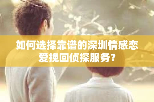 如何选择靠谱的深圳情感恋爱挽回侦探服务？
