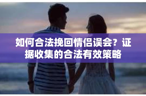 如何合法挽回情侣误会？证据收集的合法有效策略