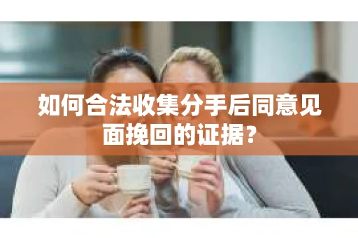 如何合法收集分手后同意见面挽回的证据？