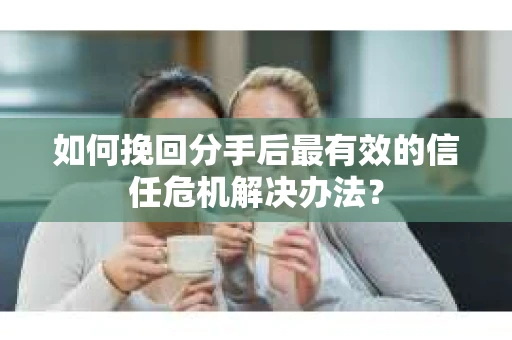 如何挽回分手后最有效的信任危机解决办法？