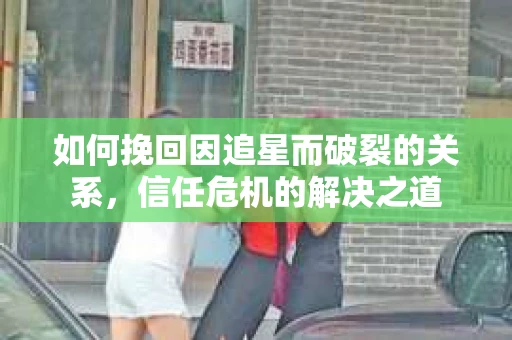 如何挽回因追星而破裂的关系，信任危机的解决之道