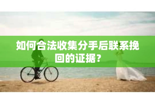 如何合法收集分手后联系挽回的证据？