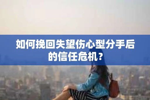 如何挽回失望伤心型分手后的信任危机？