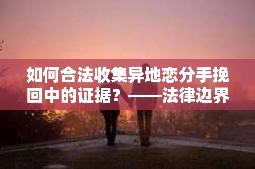 如何合法收集异地恋分手挽回中的证据？——法律边界内的取证策略