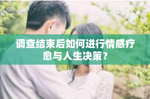 调查结束后如何进行情感疗愈与人生决策？
