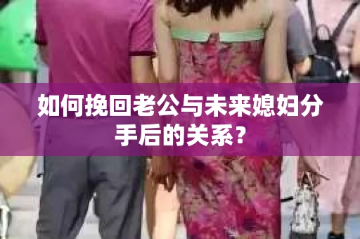 如何挽回老公与未来媳妇分手后的关系？