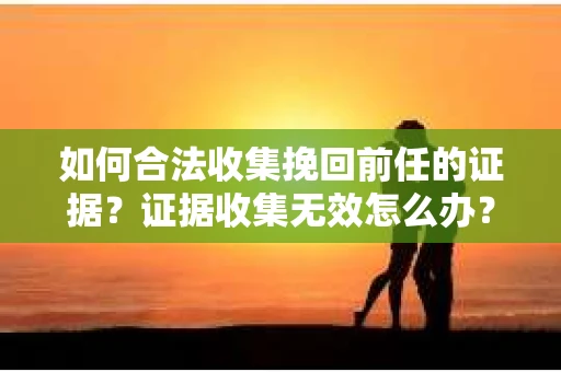 如何合法收集挽回前任的证据？证据收集无效怎么办？