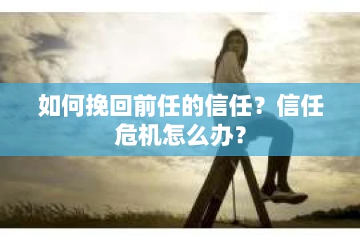 如何挽回前任的信任？信任危机怎么办？
