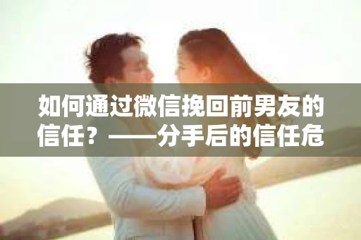 如何通过微信挽回前男友的信任？——分手后的信任危机解决方案