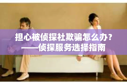 担心被侦探社欺骗怎么办？——侦探服务选择指南